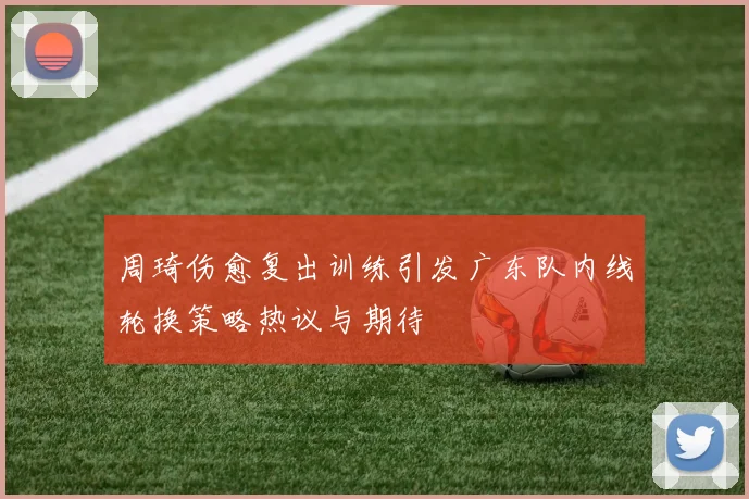 周琦伤愈复出训练引发广东队内线轮换策略热议与期待