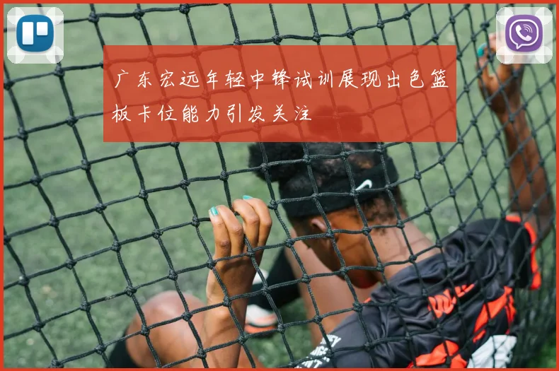 广东宏远年轻中锋试训展现出色篮板卡位能力引发关注