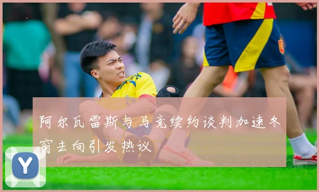 阿尔瓦雷斯与马竞续约谈判加速冬窗去向引发热议