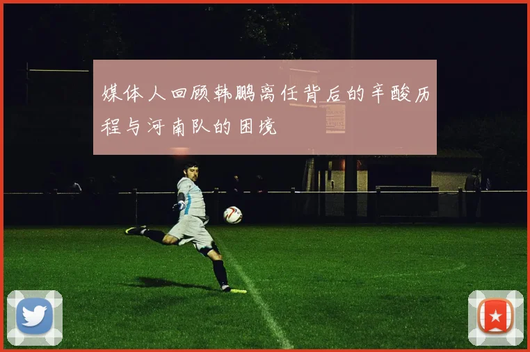 媒体人回顾韩鹏离任背后的辛酸历程与河南队的困境