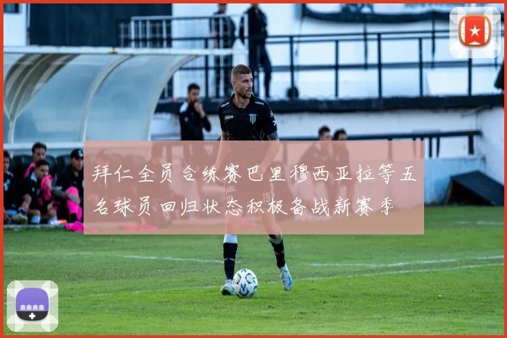 拜仁全员合练赛巴里穆西亚拉等五名球员回归状态积极备战新赛季
