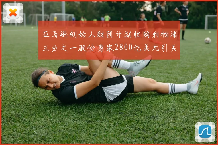 亚马逊创始人财团计划收购利物浦三分之一股份身家2800亿美元引关注
