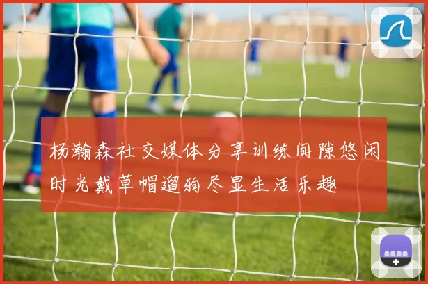 杨瀚森社交媒体分享训练间隙悠闲时光戴草帽遛狗尽显生活乐趣