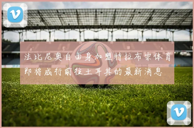法比尼奥自由身加盟特拉布宗体育即将成行前往土耳其的最新消息