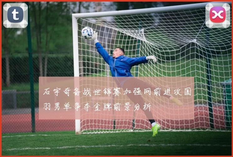 石宇奇备战世锦赛加强网前进攻国羽男单争夺金牌前景分析