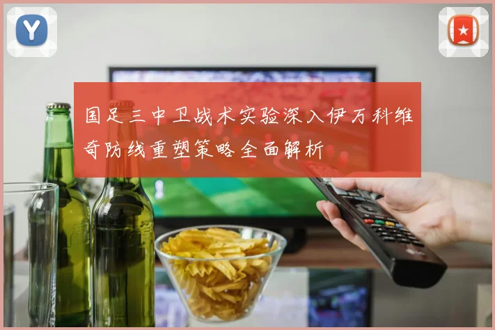 国足三中卫战术实验深入伊万科维奇防线重塑策略全面解析